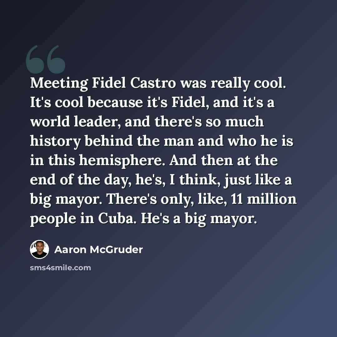 “Meeting Fidel Castro was really cool. It's cool because it's Fidel, and it's a world leader, and there's so much history behind the man and who he is in this hemisphere. And then at the end of the day, he's, I think, just like a big mayor. There's only, like, 11 million people in Cuba. He's a big…” quote by Aaron McGruder