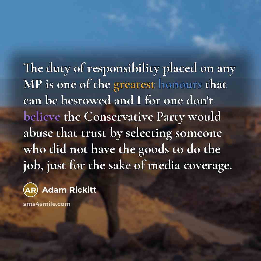 “The duty of responsibility placed on any MP is one of the greatest honours that can be bestowed and I for one don't believe the Conservative Party would abuse that trust by selecting someone who did not have the goods to do the job, just for the sake of media coverage.” quote by Adam Rickitt