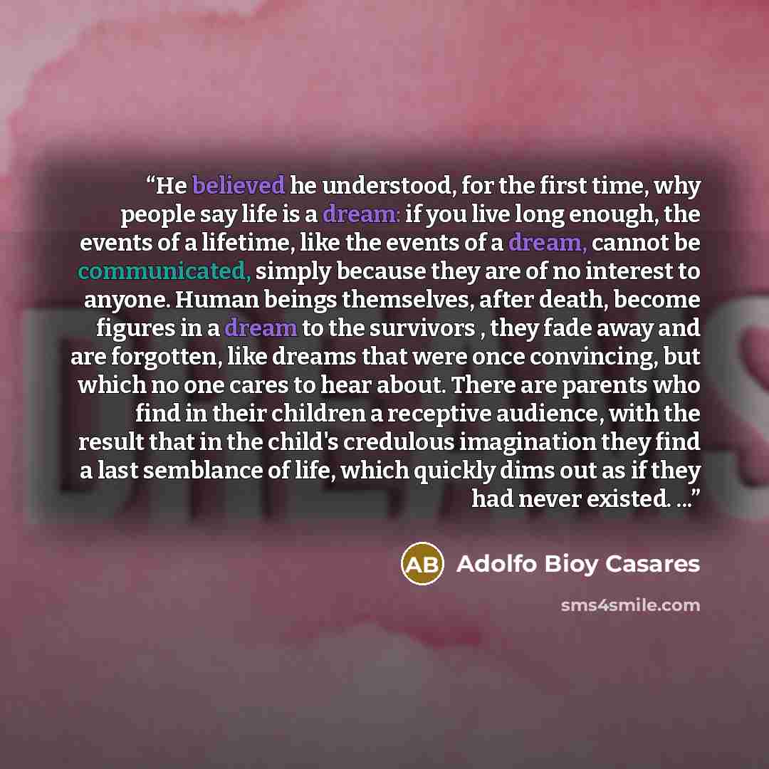 “He believed he understood, for the first time, why people say life is a dream: if you live long enough, the events of a lifetime, like the events of a dream, cannot be communicated, simply because they are of no interest to anyone. Human beings themselves, after death, become figures in a dream to…” quote by Adolfo Bioy Casares