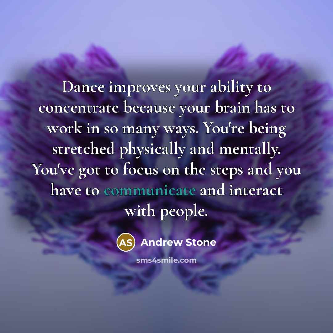 “Dance improves your ability to concentrate because your brain has to work in so many ways. You're being stretched physically and mentally. You've got to focus on the steps and you have to communicate and interact with people.” quote by Andrew Stone