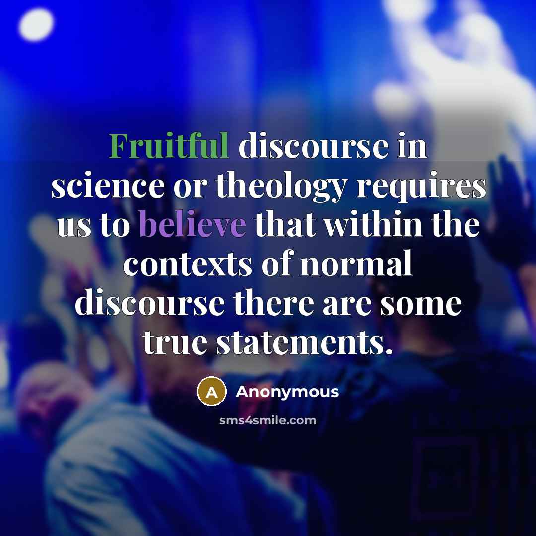 “Fruitful discourse in science or theology requires us to believe that within the contexts of normal discourse there are some true statements.” quote by Anonymous