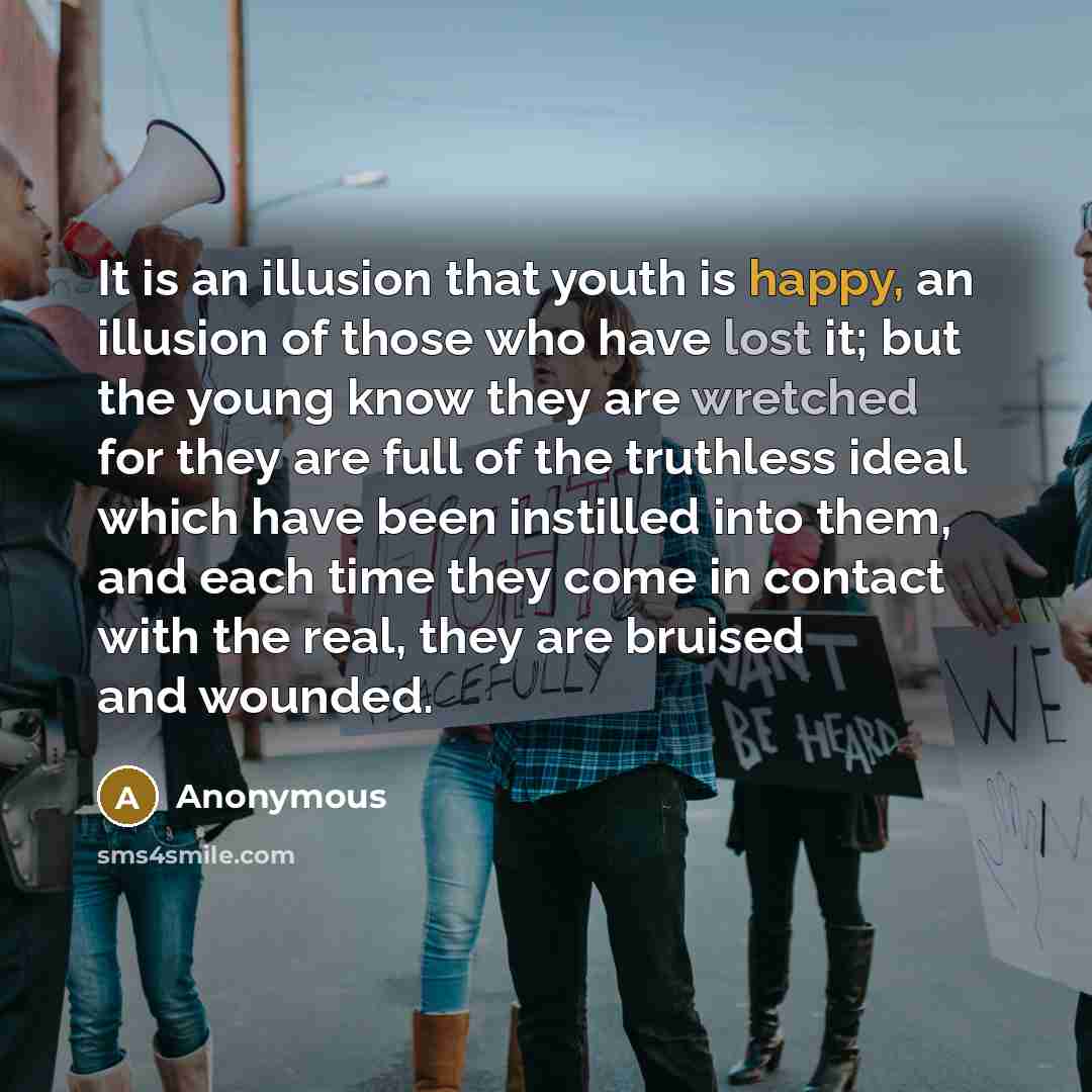 “It is an illusion that youth is happy, an illusion of those who have lost it; but the young know they are wretched for they are full of the truthless ideal which have been instilled into them, and each time they come in contact with the real, they are bruised and wounded.” quote by Anonymous