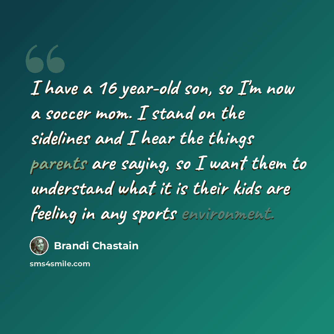 “I have a 16 year-old son, so I'm now a soccer mom. I stand on the sidelines and I hear the things parents are saying, so I want them to understand what it is their kids are feeling in any sports environment.” quote by Brandi Chastain