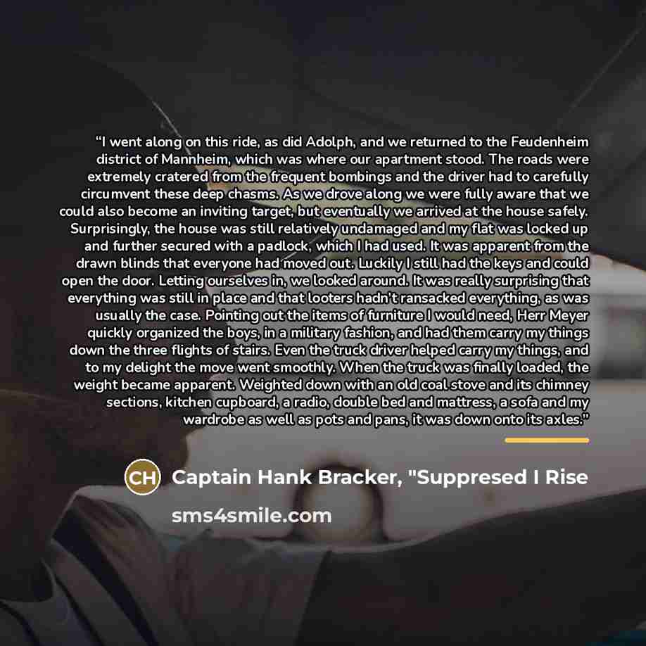 “I went along on this ride, as did Adolph, and we returned to the Feudenheim district of Mannheim, which was where our apartment stood. The roads were extremely cratered from the frequent bombings and the driver had to carefully circumvent these deep chasms. As we drove along we were fully aware…” quote by Captain Hank Bracker, "Suppresed I Rise