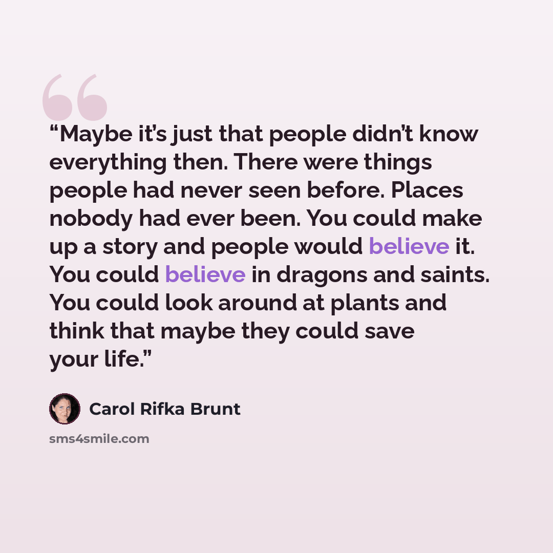 “Maybe it’s just that people didn’t know everything then. There were things people had never seen before. Places nobody had ever been. You could make up a story and people would believe it. You could believe in dragons and saints. You could look around at plants and think that maybe they could save…” quote by Carol Rifka Brunt