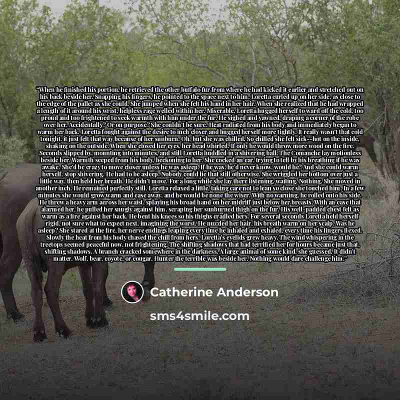 “When he finished his portion, he retrieved the other buffalo fur from where he had kicked it earlier and stretched out on his back beside her. Snapping his fingers, he pointed to the space next to him. Loretta curled up on her side, as close to the edge of the pallet as she could. She jumped when…” quote by Catherine Anderson