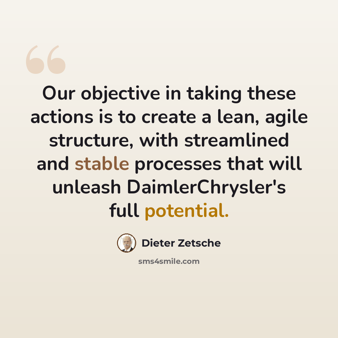 “Our objective in taking these actions is to create a lean, agile structure, with streamlined and stable processes that will unleash DaimlerChrysler's full potential.” quote by Dieter Zetsche