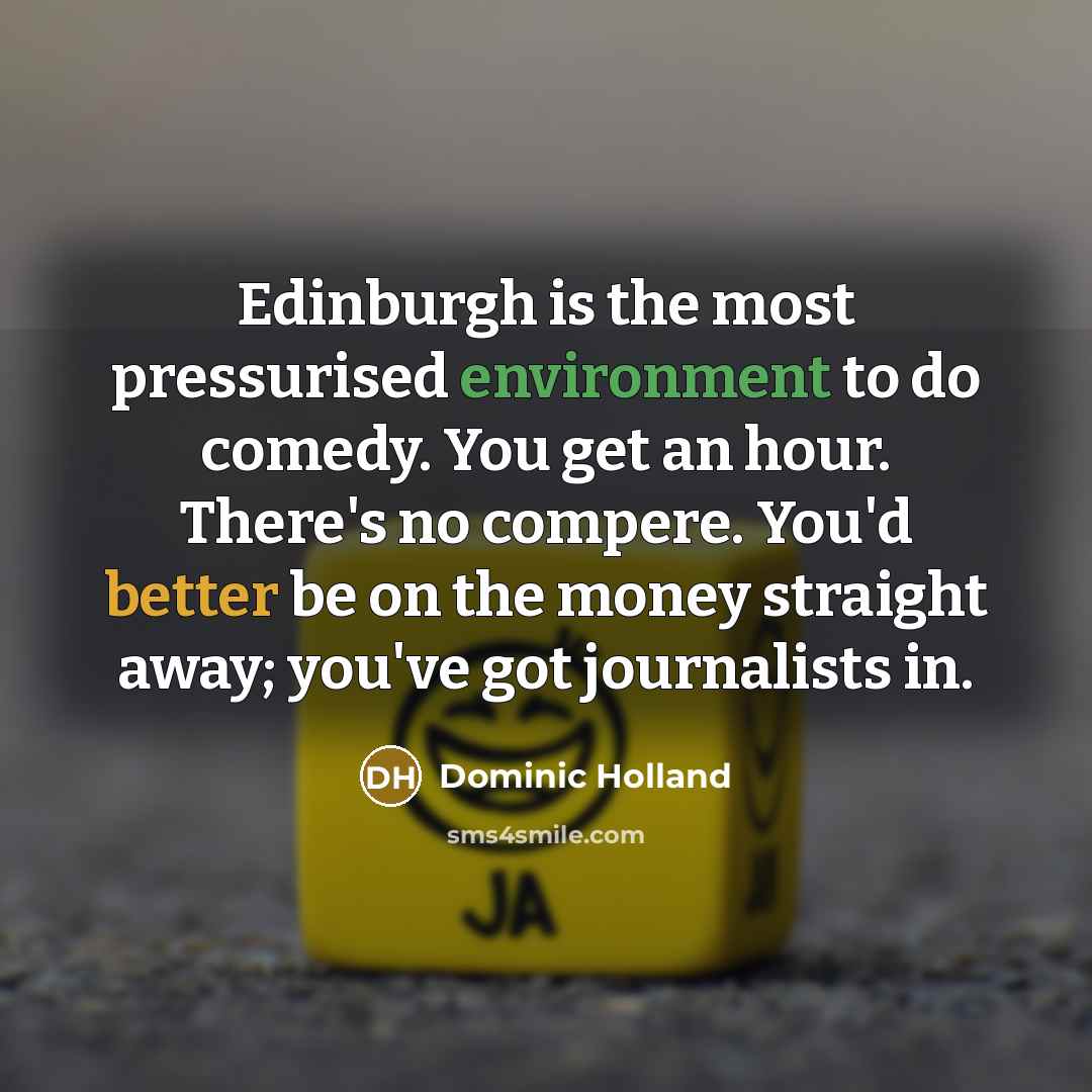 “Edinburgh is the most pressurised environment to do comedy. You get an hour. There's no compere. You'd better be on the money straight away; you've got journalists in.” quote by Dominic Holland
