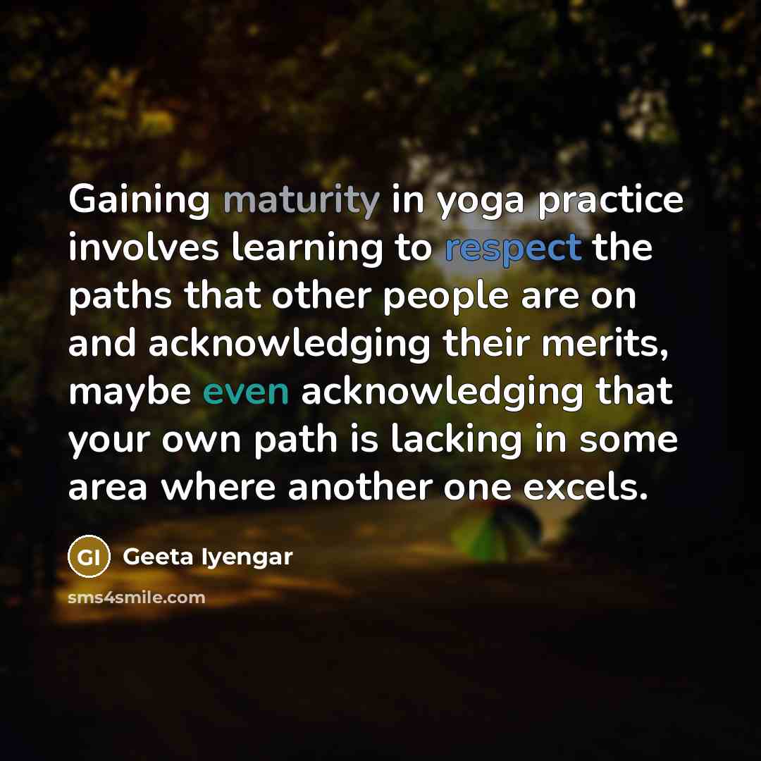 “Gaining maturity in yoga practice involves learning to respect the paths that other people are on and acknowledging their merits, maybe even acknowledging that your own path is lacking in some area where another one excels.” quote by Geeta Iyengar