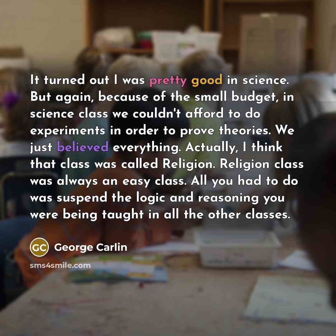 “It turned out I was pretty good in science. But again, because of the small budget, in science class we couldn't afford to do experiments in order to prove theories. We just believed everything. Actually, I think that class was called Religion. Religion class was always an easy class. All you had…” quote by George Carlin
