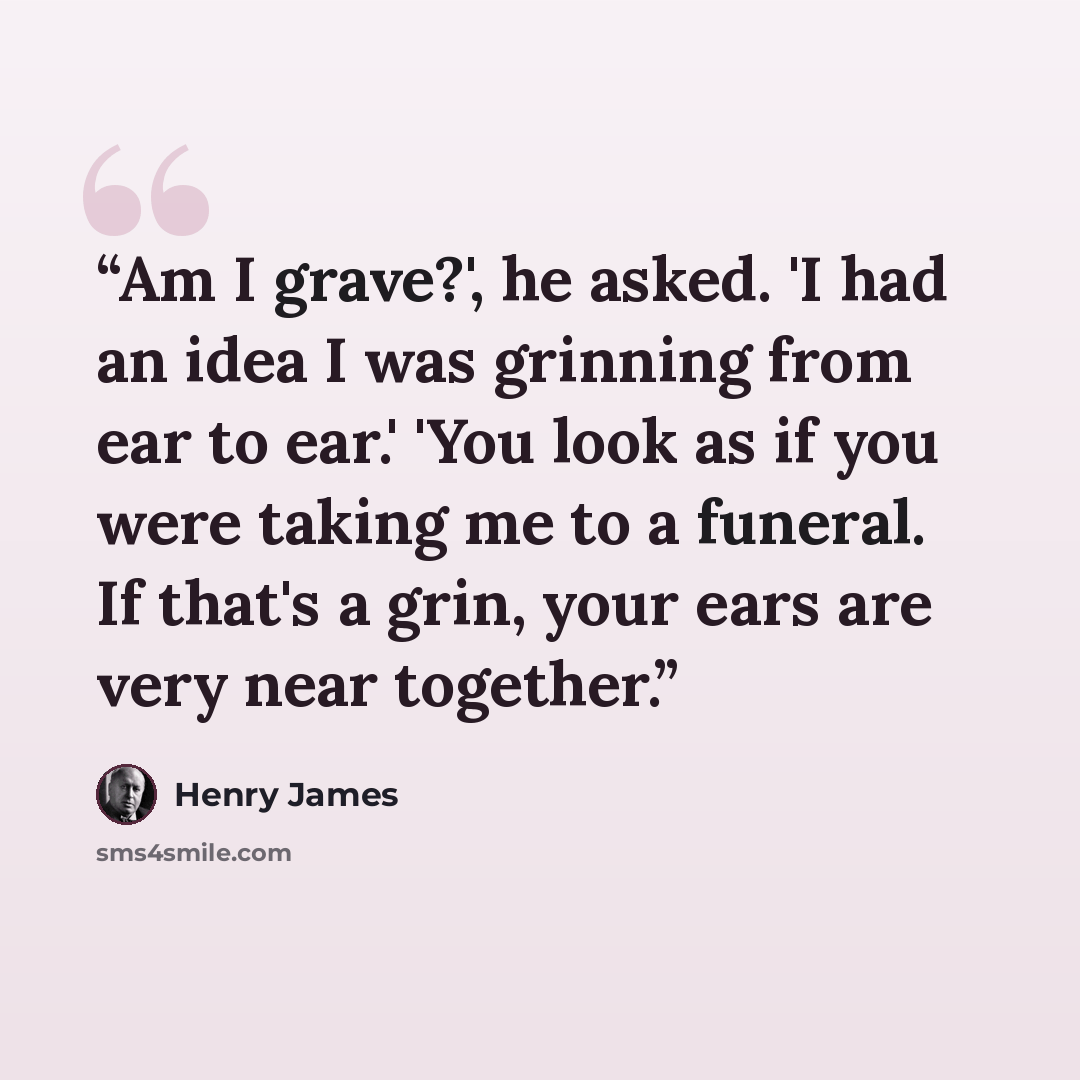 “Am I grave?', he asked. 'I had an idea I was grinning from ear to ear.' 'You look as if you were taking me to a funeral. If that's a grin, your ears are very near together.” quote by Henry James