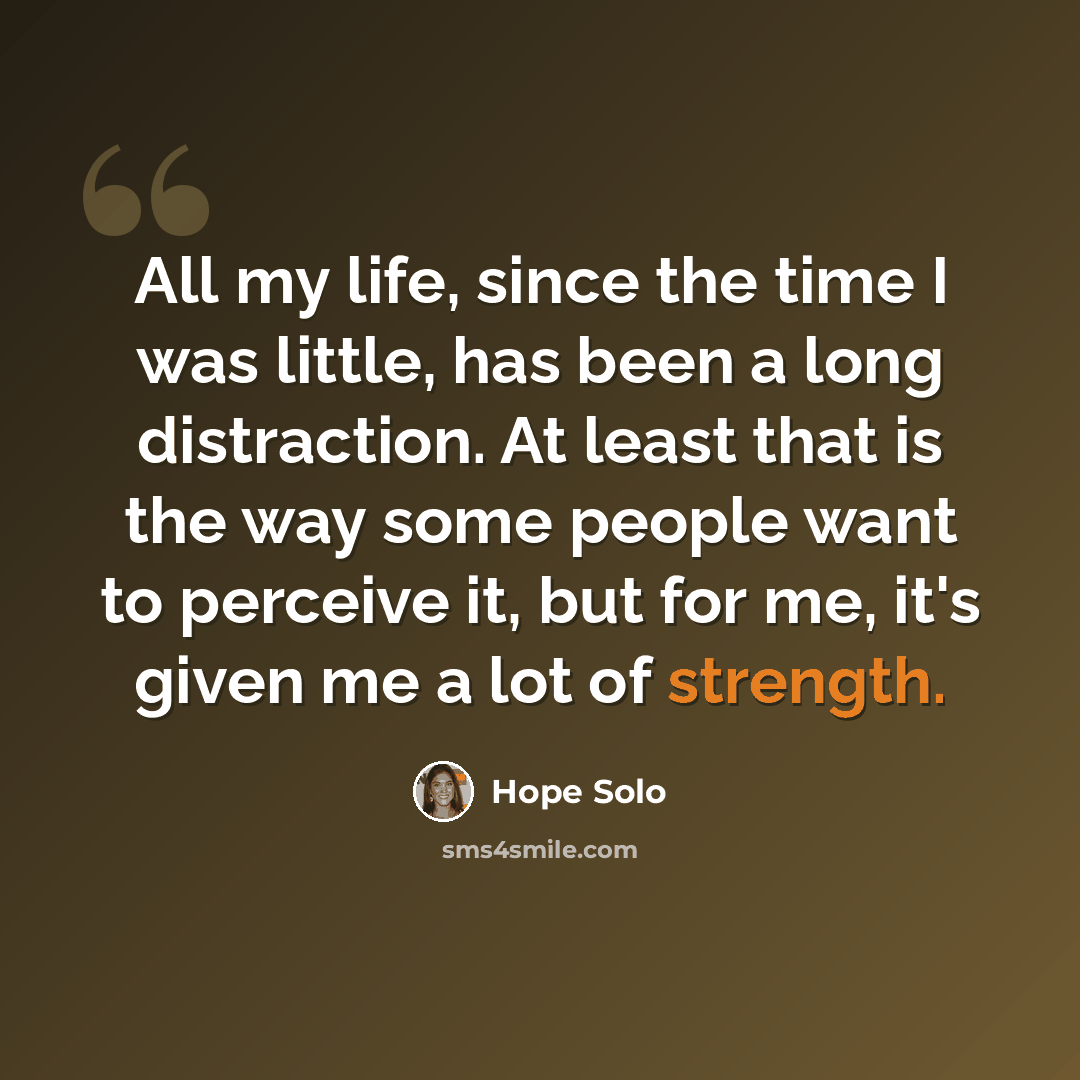 “All my life, since the time I was little, has been a long distraction. At least that is the way some people want to perceive it, but for me, it's given me a lot of strength.” quote by Hope Solo