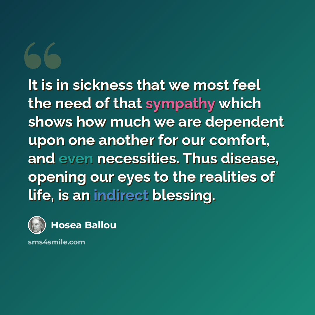 “It is in sickness that we most feel the need of that sympathy which shows how much we are dependent upon one another for our comfort, and even necessities. Thus disease, opening our eyes to the realities of life, is an indirect blessing.” quote by Hosea Ballou