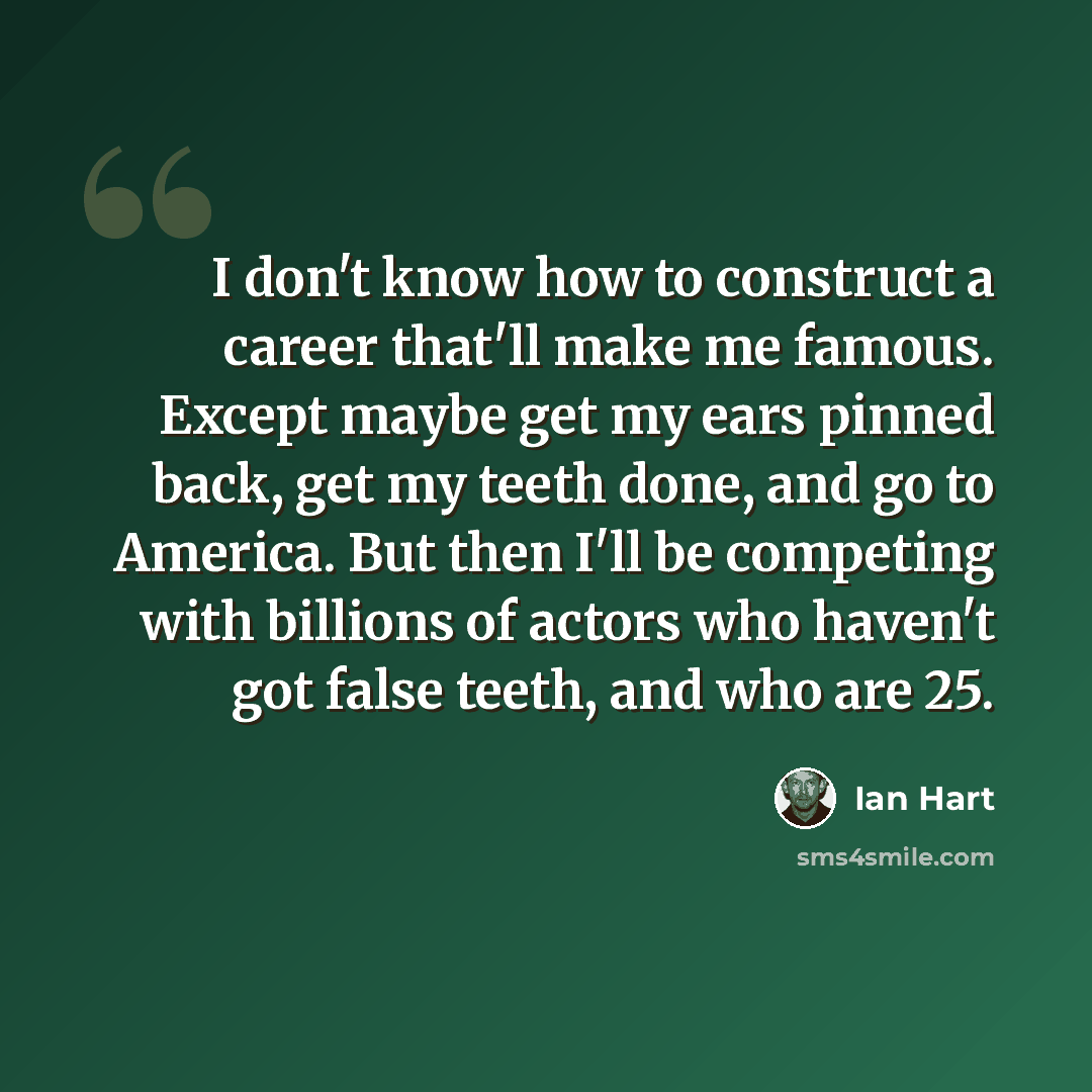 “I don't know how to construct a career that'll make me famous. Except maybe get my ears pinned back, get my teeth done, and go to America. But then I'll be competing with billions of actors who haven't got false teeth, and who are 25.” quote by Ian Hart