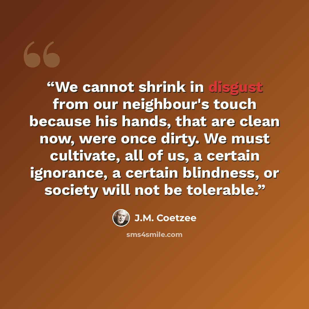 “We cannot shrink in disgust from our neighbour's touch because his hands, that are clean now, were once dirty. We must cultivate, all of us, a certain ignorance, a certain blindness, or society will not be tolerable.” quote by J.M. Coetzee