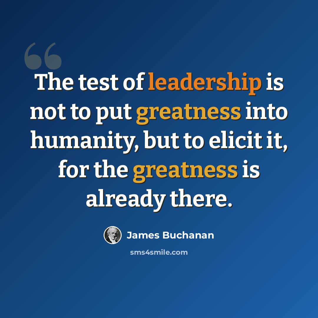 “The test of leadership is not to put greatness into humanity, but to elicit it, for the greatness is already there.” quote by James Buchanan