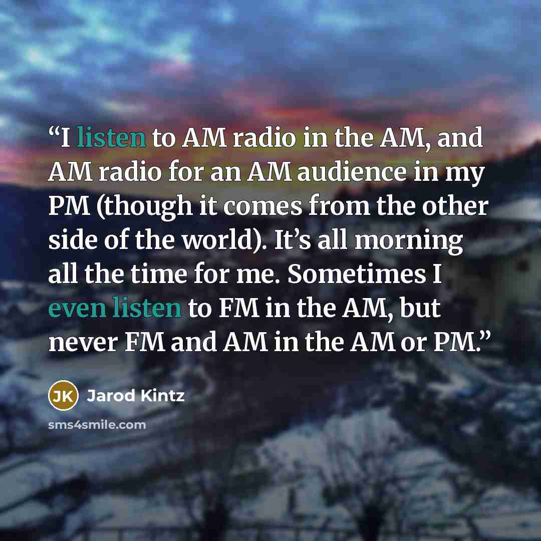 “I listen to AM radio in the AM, and AM radio for an AM audience in my PM (though it comes from the other side of the world). It’s all morning all the time for me. Sometimes I even listen to FM in the AM, but never FM and AM in the AM or PM.” quote by Jarod Kintz