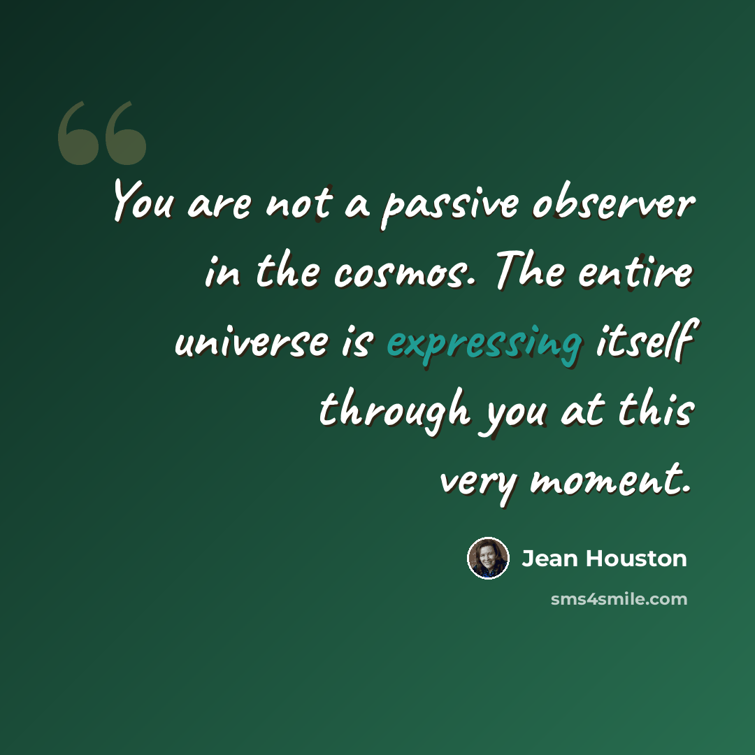“You are not a passive observer in the cosmos. The entire universe is expressing itself through you at this very moment.” quote by Jean Houston