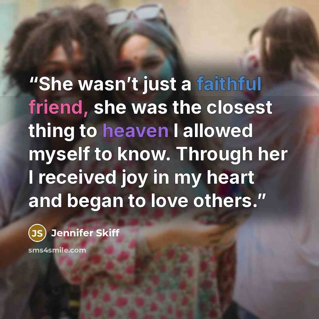 “She wasn’t just a faithful friend, she was the closest thing to heaven I allowed myself to know. Through her I received joy in my heart and began to love others.” quote by Jennifer Skiff