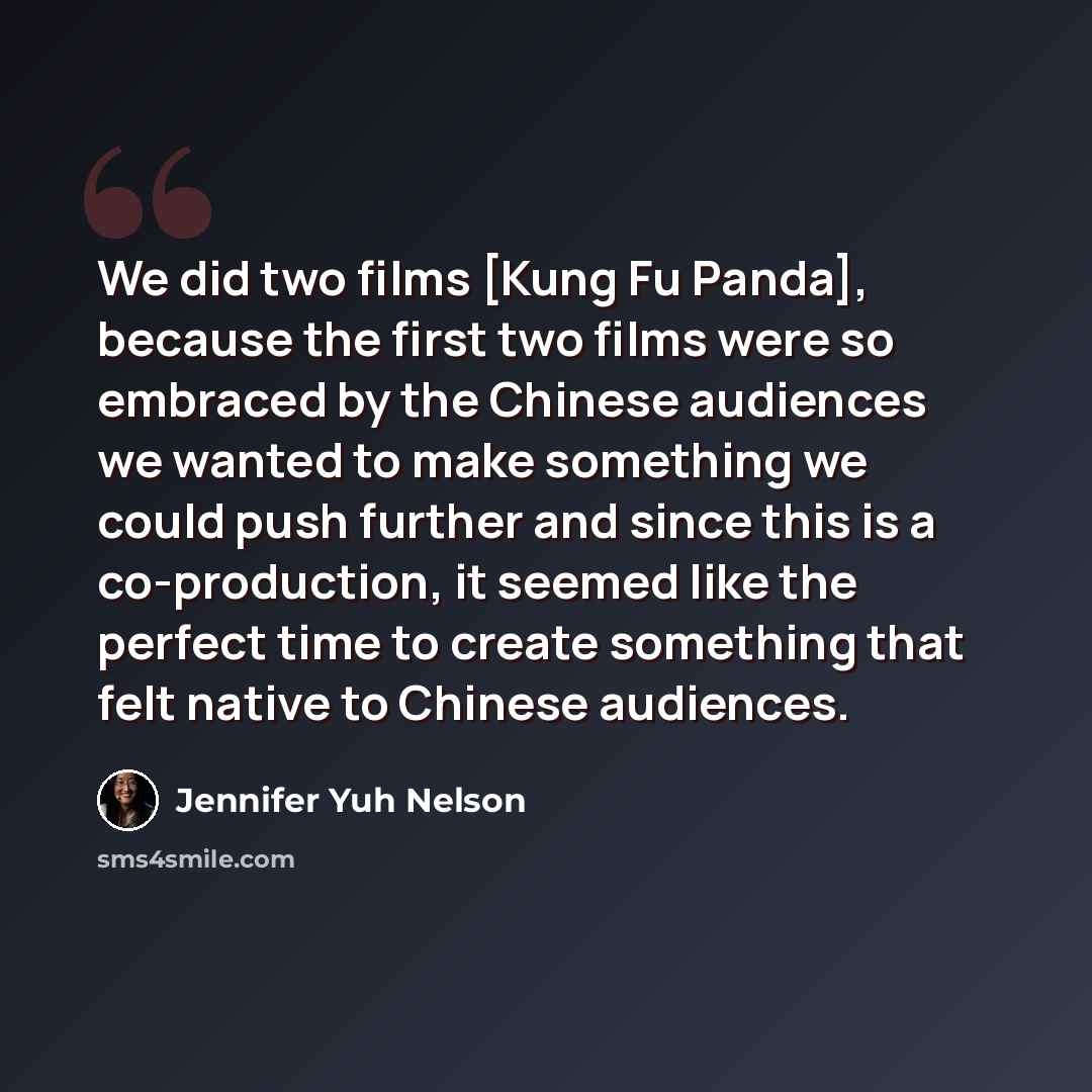 “We did two films [Kung Fu Panda], because the first two films were so embraced by the Chinese audiences we wanted to make something we could push further and since this is a co-production, it seemed like the perfect time to create something that felt native to Chinese audiences.” quote by Jennifer Yuh Nelson