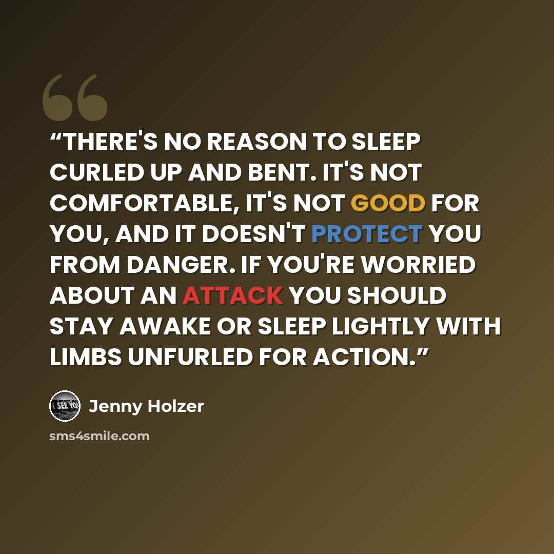 “THERE'S NO REASON TO SLEEP CURLED UP AND BENT. IT'S NOT COMFORTABLE, IT'S NOT GOOD FOR YOU, AND IT DOESN'T PROTECT YOU FROM DANGER. IF YOU'RE WORRIED ABOUT AN ATTACK YOU SHOULD STAY AWAKE OR SLEEP LIGHTLY WITH LIMBS UNFURLED FOR ACTION.” quote by Jenny Holzer