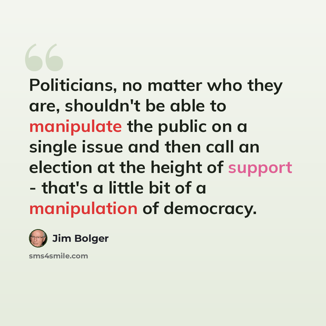 “Politicians, no matter who they are, shouldn't be able to manipulate the public on a single issue and then call an election at the height of support - that's a little bit of a manipulation of democracy.” quote by Jim Bolger