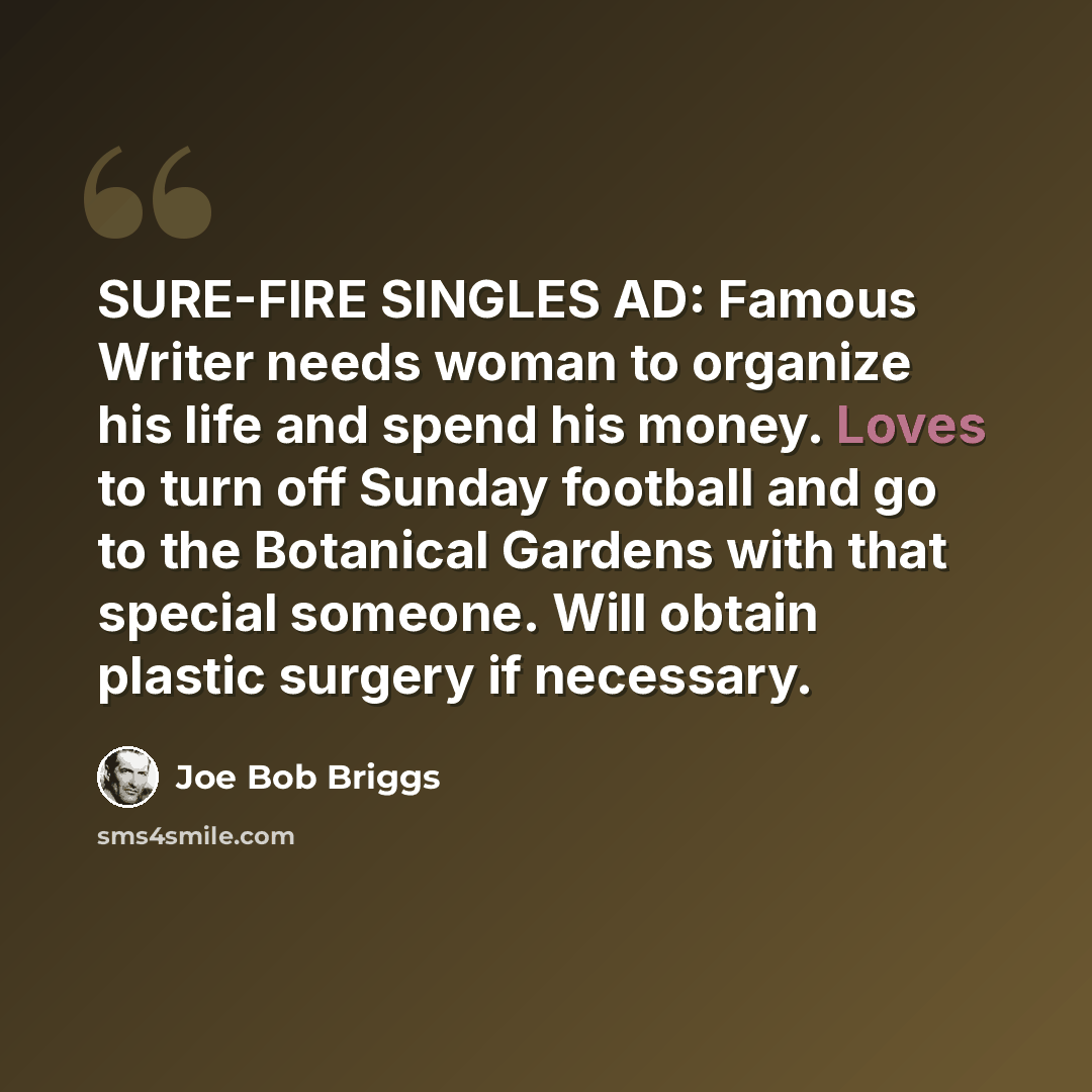 “SURE-FIRE SINGLES AD: Famous Writer needs woman to organize his life and spend his money. Loves to turn off Sunday football and go to the Botanical Gardens with that special someone. Will obtain plastic surgery if necessary.” quote by Joe Bob Briggs