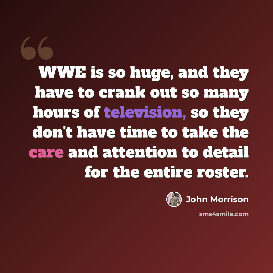 “WWE is so huge, and they have to crank out so many hours of television, so they don't have time to take the care and attention to detail for the entire roster.” quote by John Morrison