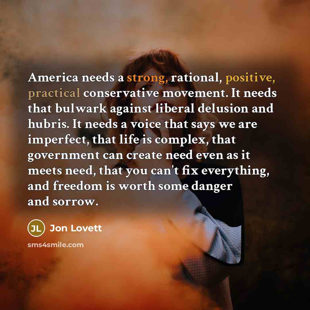 “America needs a strong, rational, positive, practical conservative movement. It needs that bulwark against liberal delusion and hubris. It needs a voice that says we are imperfect, that life is complex, that government can create need even as it meets need, that you can't fix everything, and…” quote by Jon Lovett