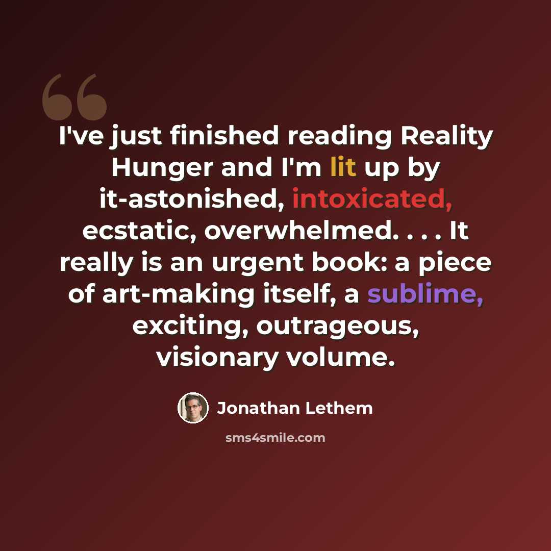 “I've just finished reading Reality Hunger and I'm lit up by it-astonished, intoxicated, ecstatic, overwhelmed. . . . It really is an urgent book: a piece of art-making itself, a sublime, exciting, outrageous, visionary volume.” quote by Jonathan Lethem