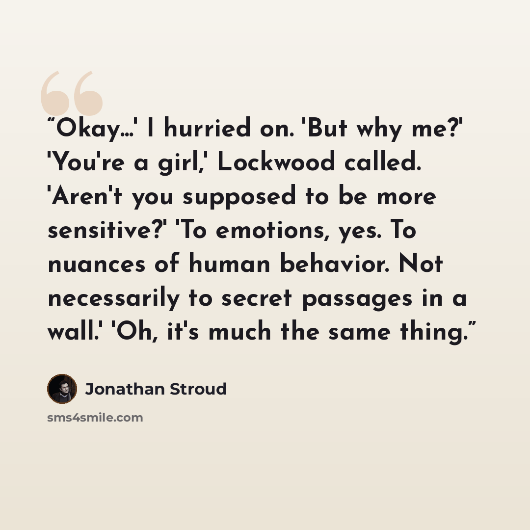 “Okay...' I hurried on. 'But why me?' 'You're a girl,' Lockwood called. 'Aren't you supposed to be more sensitive?' 'To emotions, yes. To nuances of human behavior. Not necessarily to secret passages in a wall.' 'Oh, it's much the same thing.” quote by Jonathan Stroud