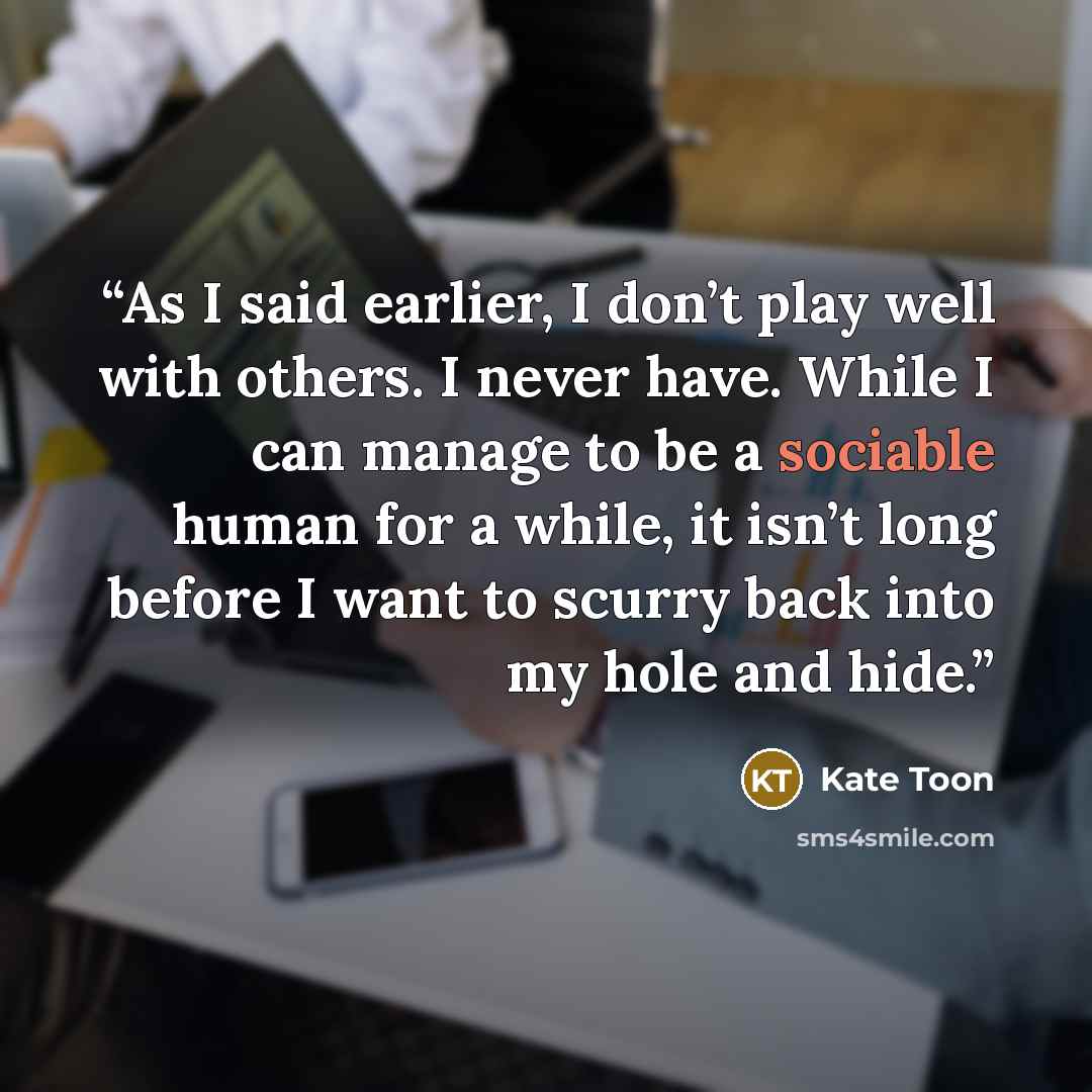 “As I said earlier, I don’t play well with others. I never have. While I can manage to be a sociable human for a while, it isn’t long before I want to scurry back into my hole and hide.” quote by Kate Toon