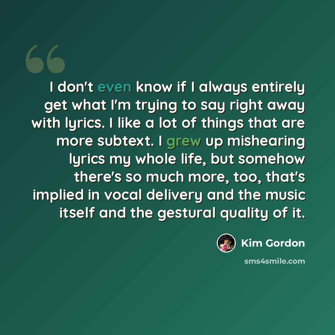 “I don't even know if I always entirely get what I'm trying to say right away with lyrics. I like a lot of things that are more subtext. I grew up mishearing lyrics my whole life, but somehow there's so much more, too, that's implied in vocal delivery and the music itself and the gestural quality…” quote by Kim Gordon