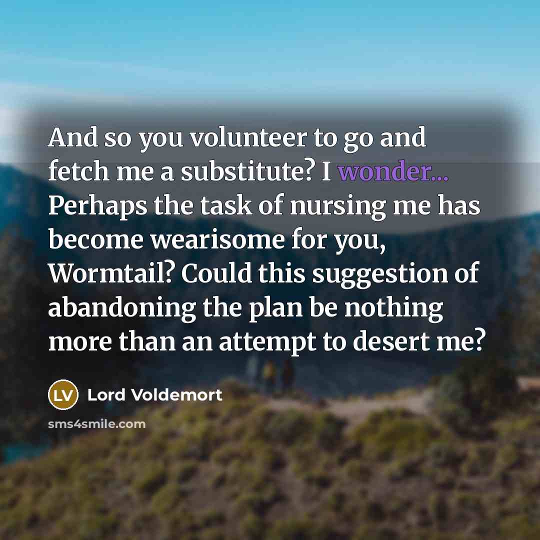 “And so you volunteer to go and fetch me a substitute? I wonder... Perhaps the task of nursing me has become wearisome for you, Wormtail? Could this suggestion of abandoning the plan be nothing more than an attempt to desert me?” quote by Lord Voldemort