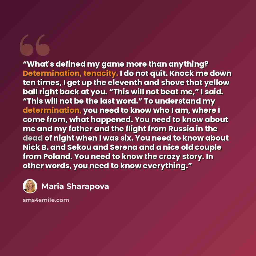 “What's defined my game more than anything? Determination, tenacity. I do not quit. Knock me down ten times, I get up the eleventh and shove that yellow ball right back at you. “This will not beat me,” I said. “This will not be the last word.” To understand my determination, you need to know who I…” quote by Maria Sharapova