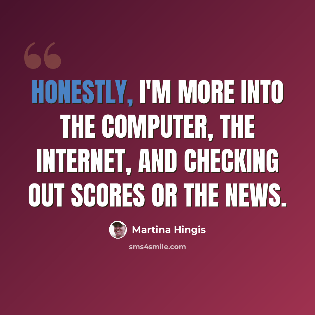 “Honestly, I'm more into the computer, the Internet, and checking out scores or the news.” quote by Martina Hingis