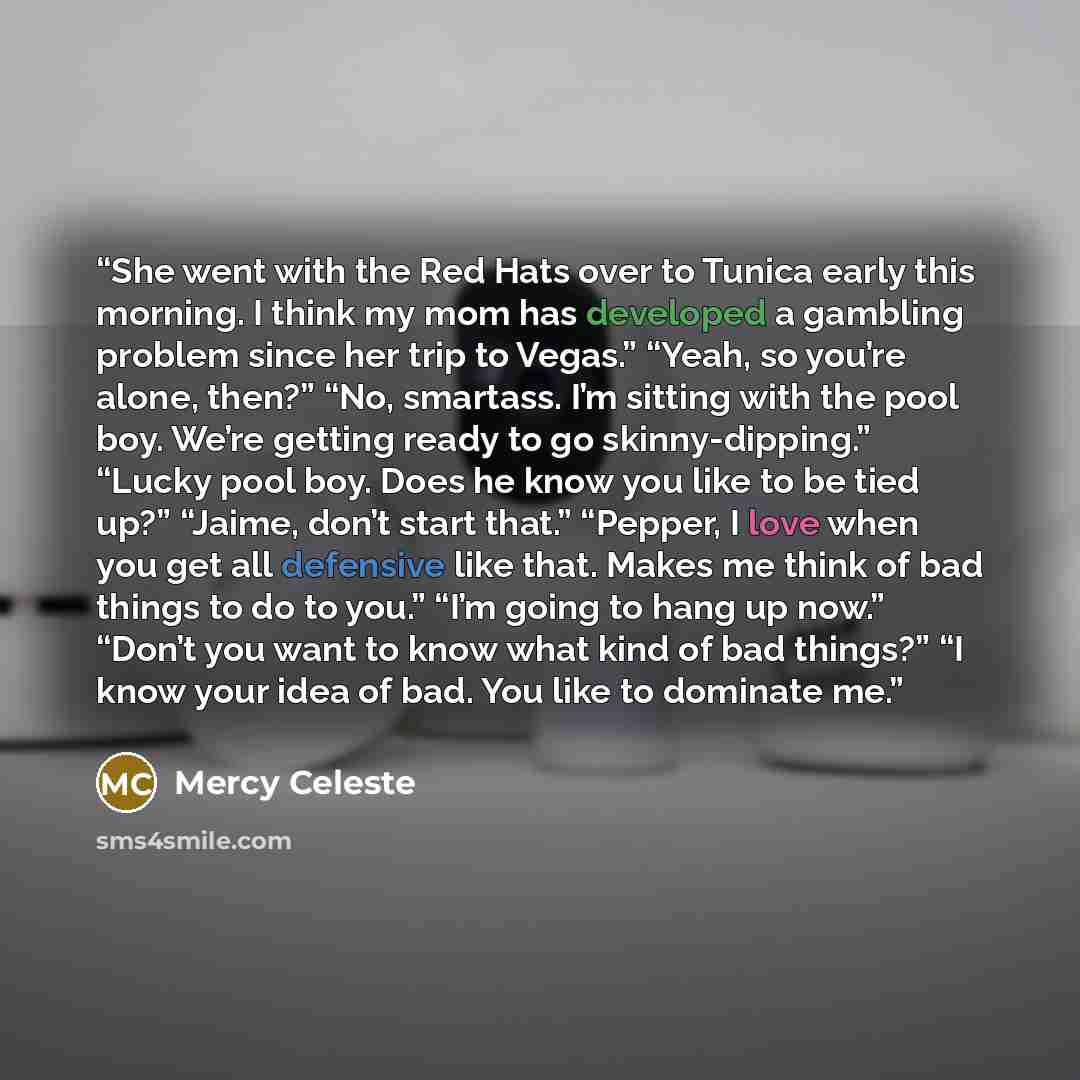 “She went with the Red Hats over to Tunica early this morning. I think my mom has developed a gambling problem since her trip to Vegas.” “Yeah, so you’re alone, then?” “No, smartass. I’m sitting with the pool boy. We’re getting ready to go skinny-dipping.” “Lucky pool boy. Does he know you like to…” quote by Mercy Celeste
