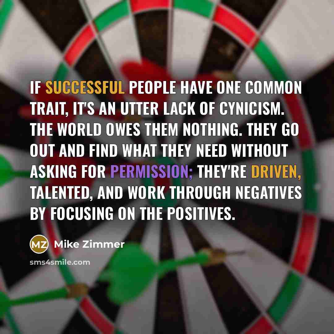 “If successful people have one common trait, it's an utter lack of cynicism. The world owes them nothing. They go out and find what they need without asking for permission; they're driven, talented, and work through negatives by focusing on the positives.” quote by Mike Zimmer