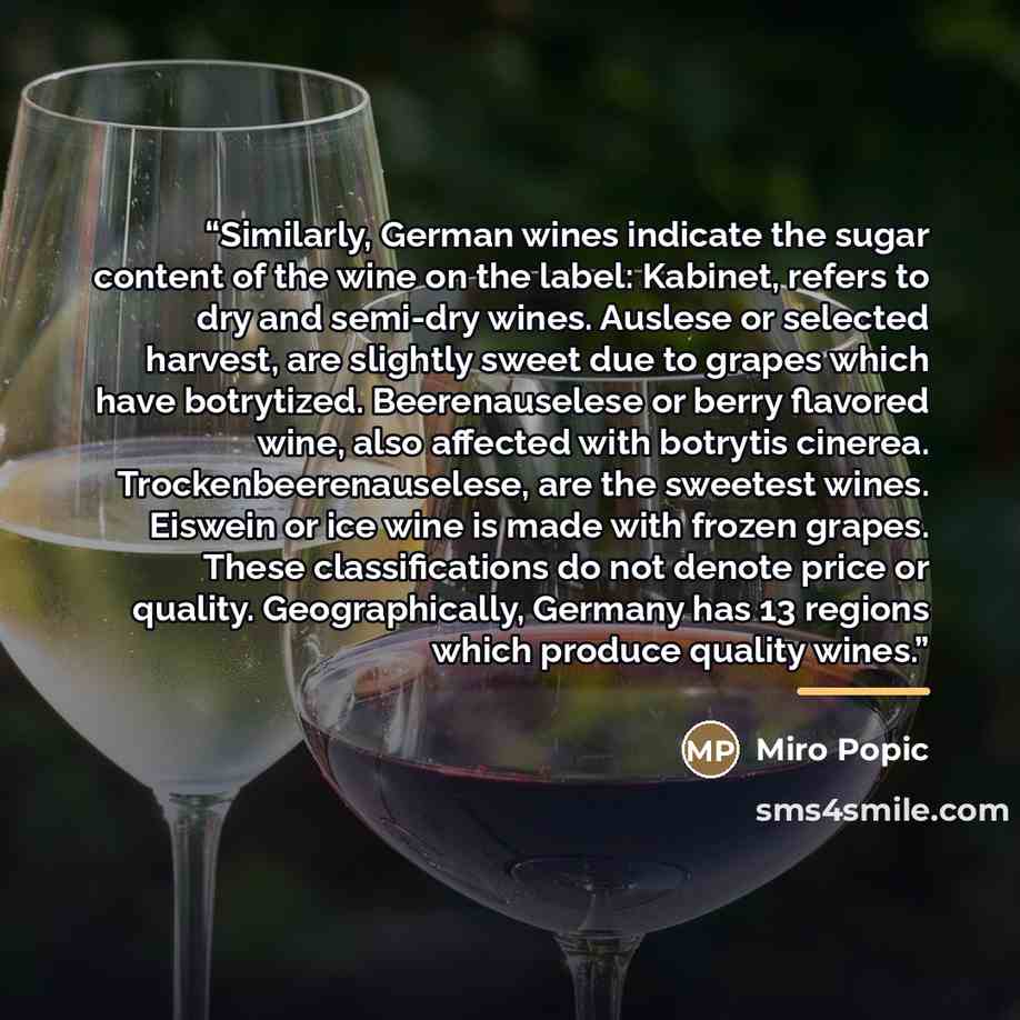 “Similarly, German wines indicate the sugar content of the wine on the label: Kabinet, refers to dry and semi-dry wines. Auslese or selected harvest, are slightly sweet due to grapes which have botrytized. Beerenauselese or berry flavored wine, also affected with botrytis cinerea…” quote by Miro Popic