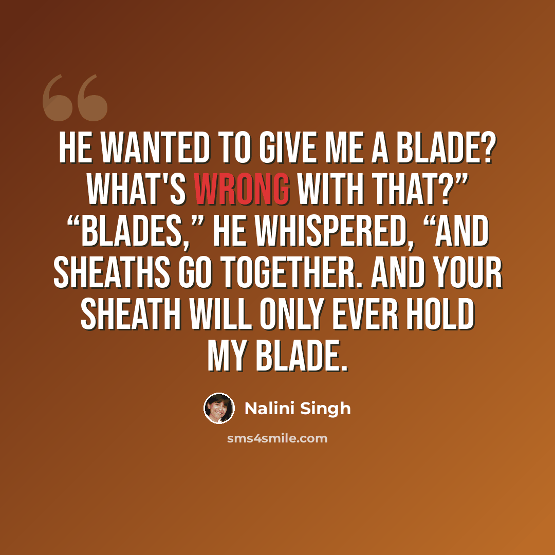 “He wanted to give me a blade? What's wrong with that?” “Blades,” he whispered, “and sheaths go together. And your sheath will only ever hold my blade.” quote by Nalini Singh