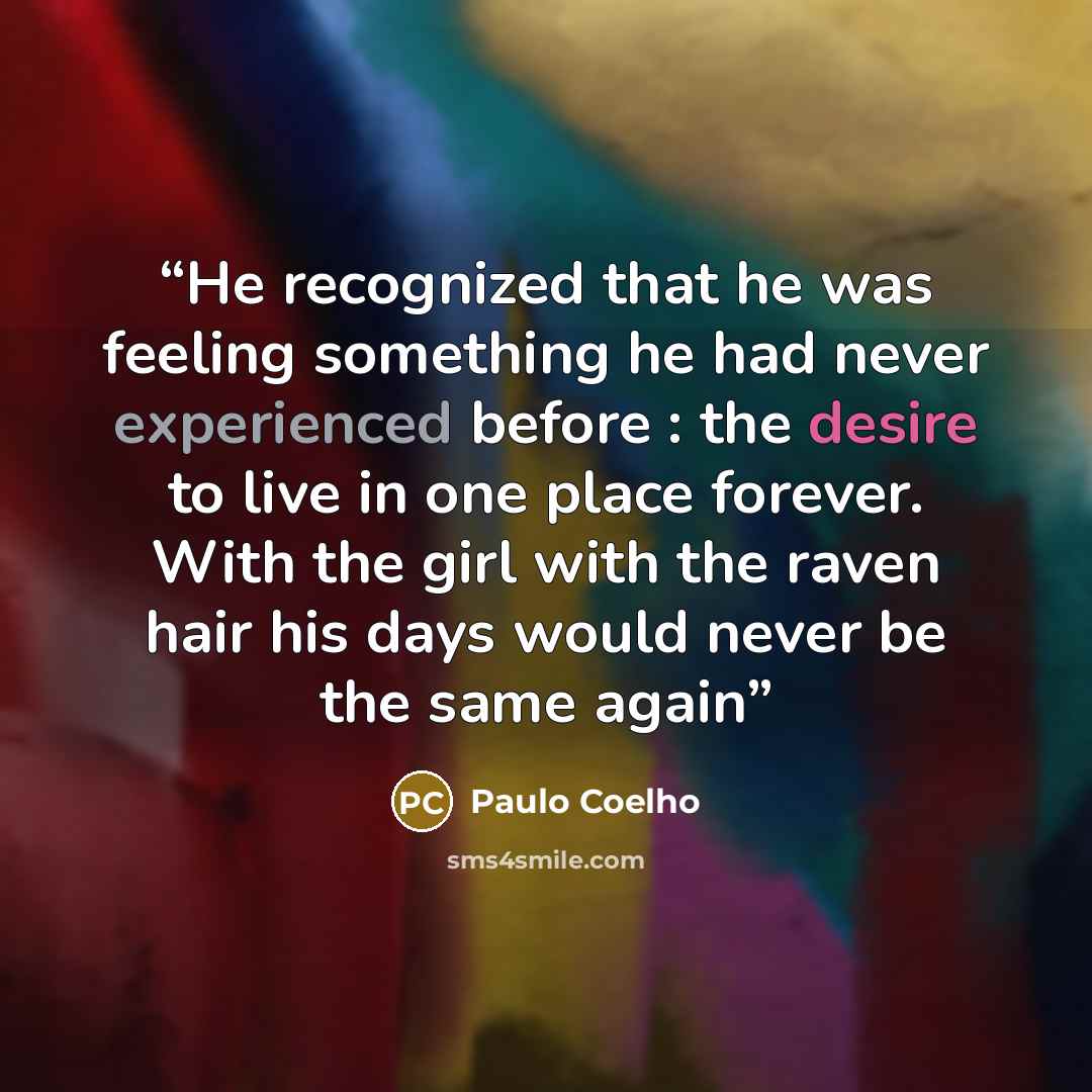 “He recognized that he was feeling something he had never experienced before : the desire to live in one place forever. With the girl with the raven hair his days would never be the same again” quote by Paulo Coelho