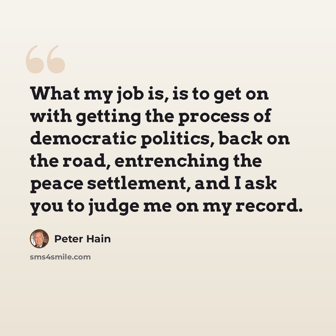 “What my job is, is to get on with getting the process of democratic politics, back on the road, entrenching the peace settlement, and I ask you to judge me on my record.” quote by Peter Hain