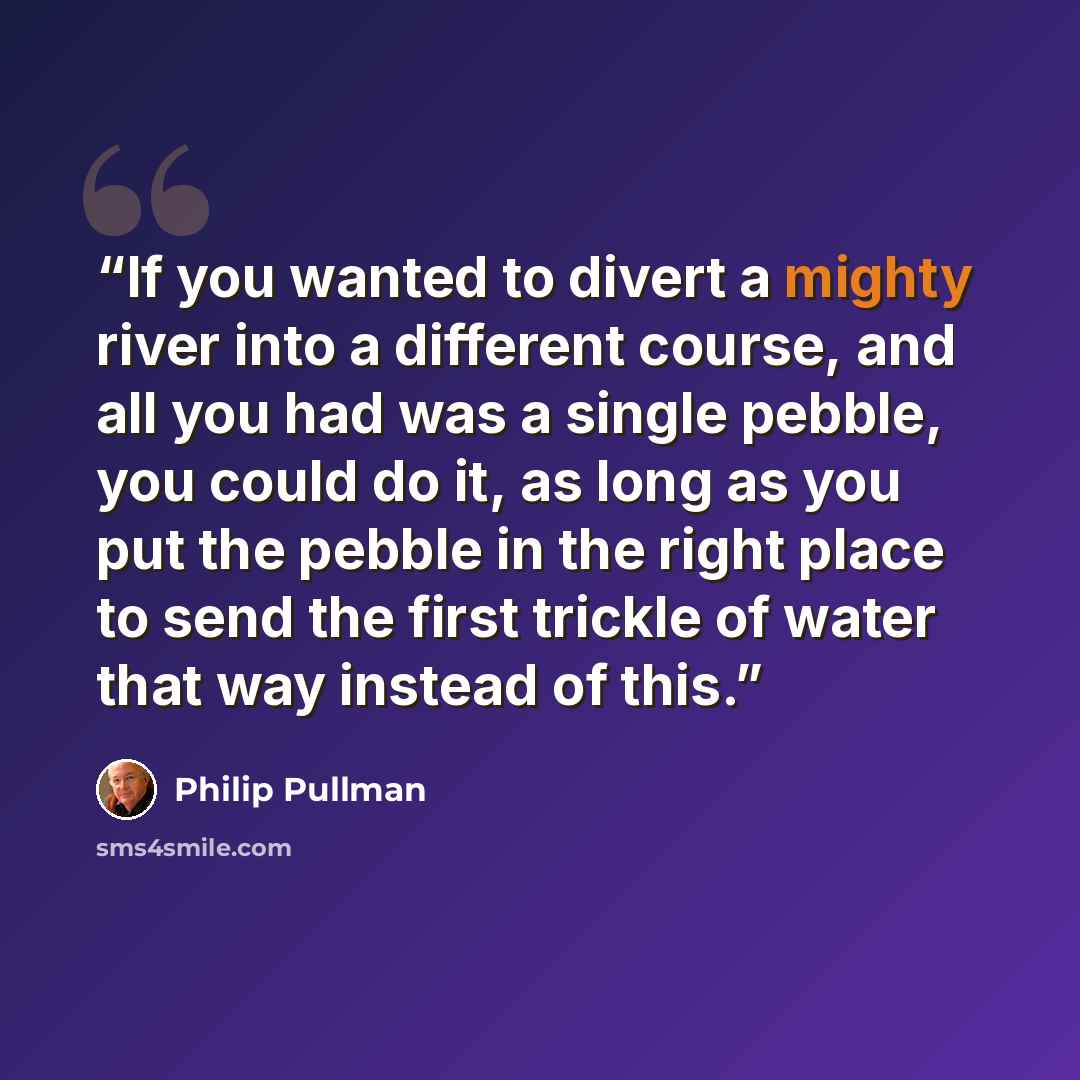“If you wanted to divert a mighty river into a different course, and all you had was a single pebble, you could do it, as long as you put the pebble in the right place to send the first trickle of water that way instead of this.” quote by Philip Pullman
