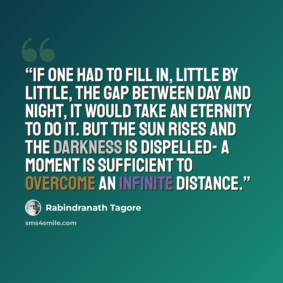 “If one had to fill in, little by little, the gap between day and night, it would take an eternity to do it. But the sun rises and the darkness is dispelled- a moment is sufficient to overcome an infinite distance.” quote by Rabindranath Tagore