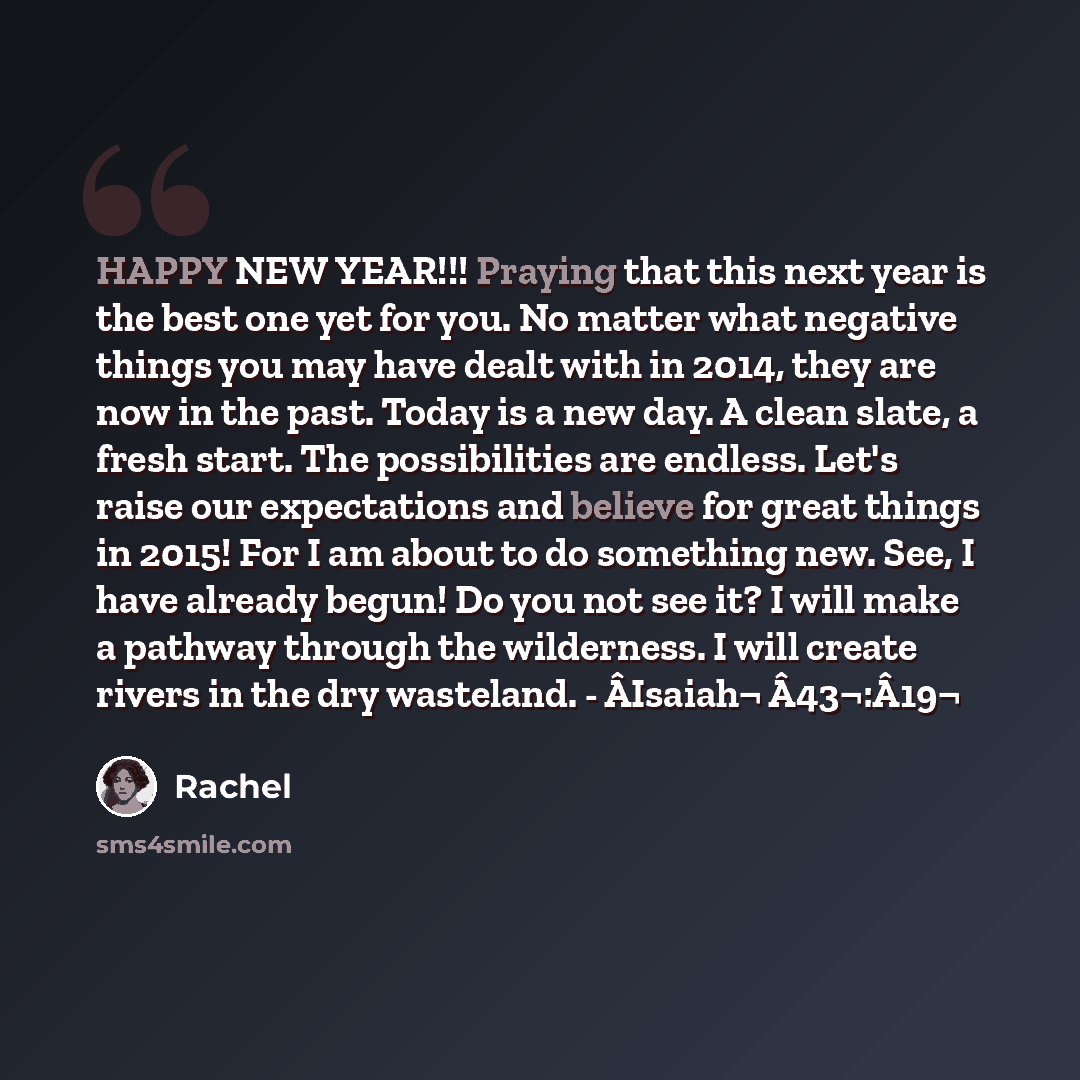 “HAPPY NEW YEAR!!! Praying that this next year is the best one yet for you. No matter what negative things you may have dealt with in 2014, they are now in the past. Today is a new day. A clean slate, a fresh start. The possibilities are endless. Let's raise our expectations and believe for great…” quote by Rachel