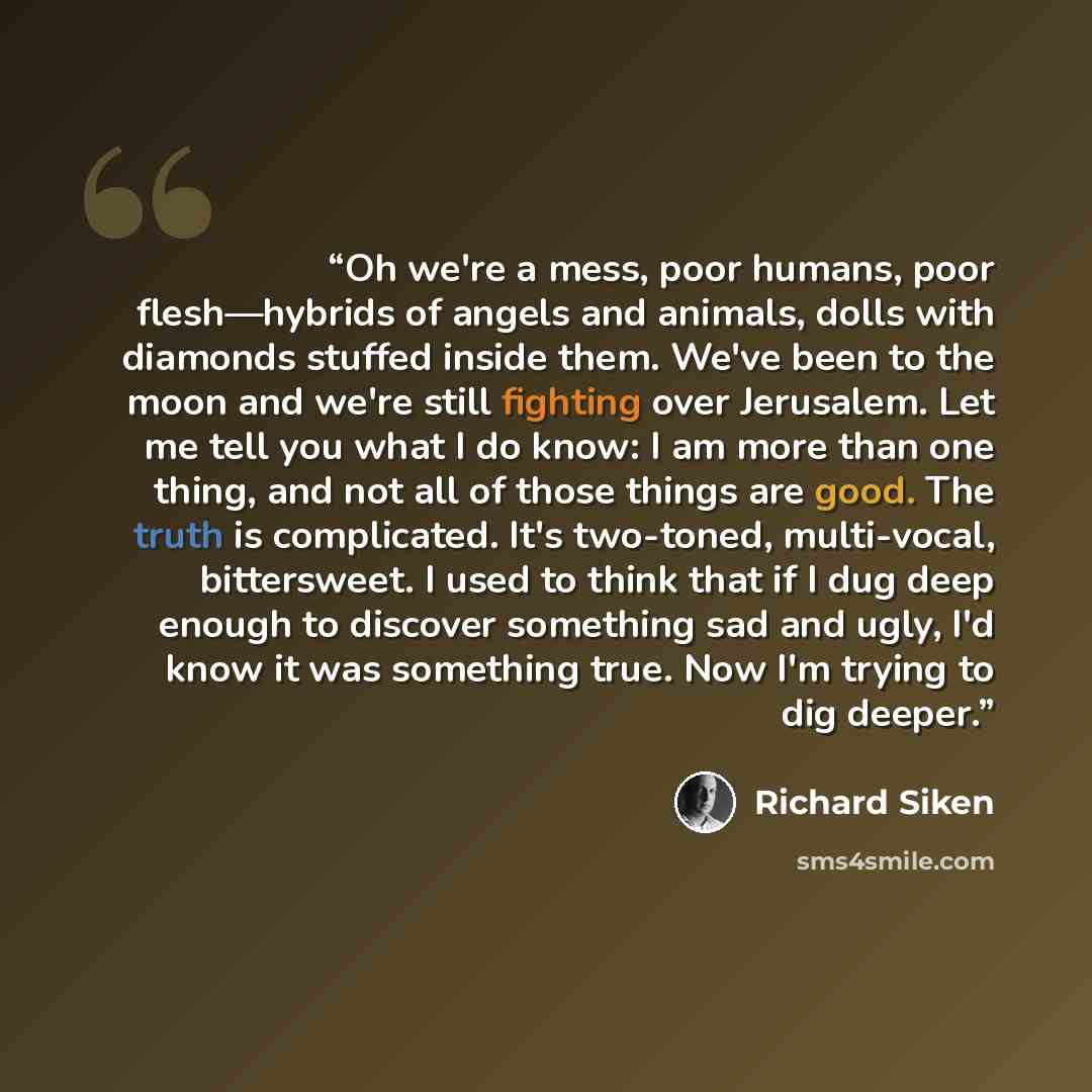 “Oh we're a mess, poor humans, poor flesh—hybrids of angels and animals, dolls with diamonds stuffed inside them. We've been to the moon and we're still fighting over Jerusalem. Let me tell you what I do know: I am more than one thing, and not all of those things are good. The truth is complicated…” quote by Richard Siken