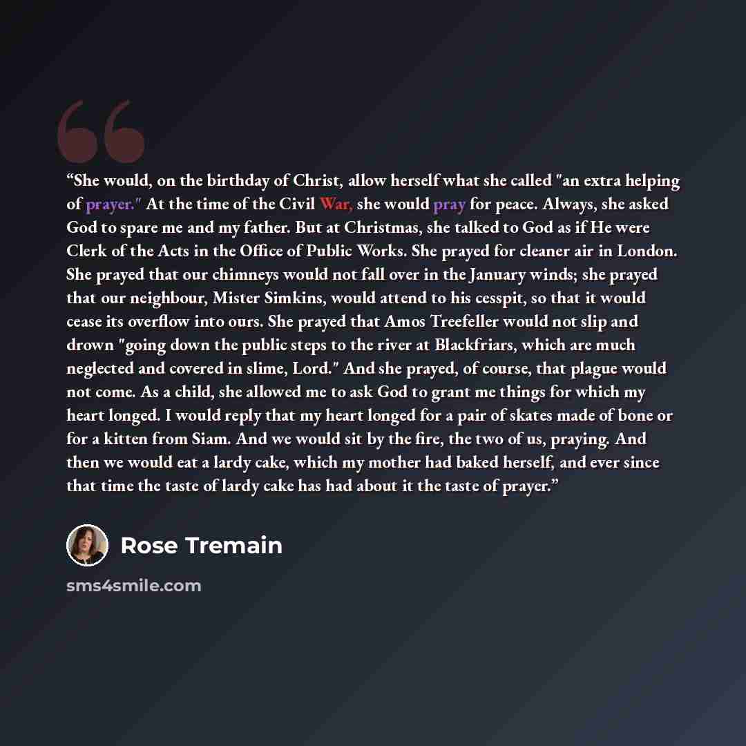 “She would, on the birthday of Christ, allow herself what she called "an extra helping of prayer." At the time of the Civil War, she would pray for peace. Always, she asked God to spare me and my father. But at Christmas, she talked to God as if He were Clerk of the Acts in the Office of Public…” quote by Rose Tremain