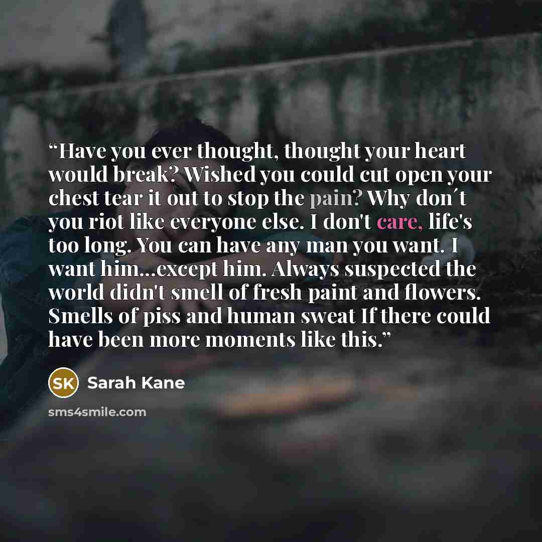 “Have you ever thought, thought your heart would break? Wished you could cut open your chest tear it out to stop the pain? Why don´t you riot like everyone else. I don't care, life's too long. You can have any man you want. I want him...except him. Always suspected the world didn't smell of fresh…” quote by Sarah Kane