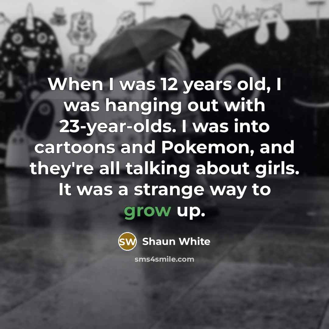 “When I was 12 years old, I was hanging out with 23-year-olds. I was into cartoons and Pokemon, and they're all talking about girls. It was a strange way to grow up.” quote by Shaun White