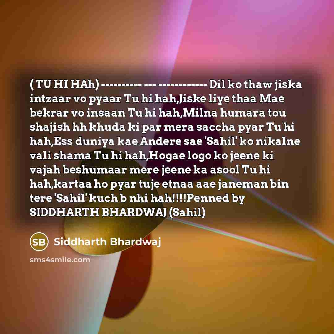 “( TU HI HAh) ---------- --- ------------ Dil ko thaw jiska intzaar vo pyaar Tu hi hah,Jiske liye thaa Mae bekrar vo insaan Tu hi hah,Milna humara tou shajish hh khuda ki par mera saccha pyar Tu hi hah,Ess duniya kae Andere sae 'Sahil' ko nikalne vali shama Tu hi hah,Hogae logo ko jeene ki vajah…” quote by Siddharth Bhardwaj